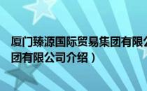 厦门臻源国际贸易集团有限公司（关于厦门臻源国际贸易集团有限公司介绍）