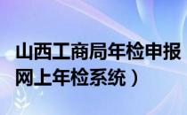 山西工商局年检申报（山西省工商行政管理局网上年检系统）