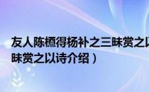 友人陈槱得杨补之三昧赏之以诗（关于友人陈槱得杨补之三昧赏之以诗介绍）