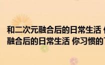 和二次元融合后的日常生活 你习惯的了吗？（关于和二次元融合后的日常生活 你习惯的了吗？介绍）