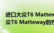 进口大众T6 Matteway的性能评价及进口大众T6 Matteway的性价比？