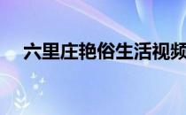 六里庄艳俗生活视频（六里庄艳俗生活）