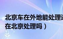 北京车在外地能处理违章吗（外地车违章可以在北京处理吗）