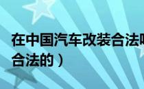 在中国汽车改装合法吗（中国汽车改装哪些是合法的）