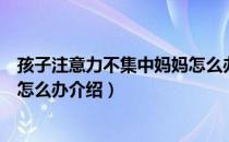 孩子注意力不集中妈妈怎么办（关于孩子注意力不集中妈妈怎么办介绍）