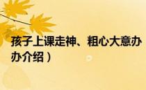 孩子上课走神、粗心大意办（关于孩子上课走神、粗心大意办介绍）