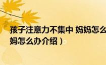 孩子注意力不集中 妈妈怎么办（关于孩子注意力不集中 妈妈怎么办介绍）