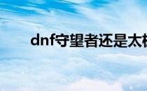 dnf守望者还是太极好（dnf守望者）