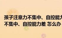 孩子注意力不集中、自控能力差 怎么办？（关于孩子注意力不集中、自控能力差 怎么办？介绍）