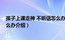 孩子上课走神 不听话怎么办（关于孩子上课走神 不听话怎么办介绍）