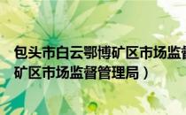 包头市白云鄂博矿区市场监督管理局（关于包头市白云鄂博矿区市场监督管理局）