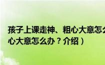 孩子上课走神、粗心大意怎么办？（关于孩子上课走神、粗心大意怎么办？介绍）