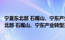 宁夏东北部 石嘴山、宁东产业转型升级示范区（关于宁夏东北部 石嘴山、宁东产业转型升级示范区介绍）