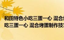 和田特色小吃三蛋一心 混合烤蛋制作技艺（关于和田特色小吃三蛋一心 混合烤蛋制作技艺介绍）