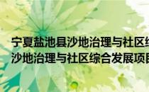 宁夏盐池县沙地治理与社区综合发展项目（关于宁夏盐池县沙地治理与社区综合发展项目介绍）