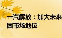 一汽解放：加大未来战略布局力度 进一步巩固市场地位