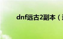 dnf远古2副本（远古二任务流程）