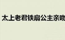 太上老君铁扇公主亲吻（太上老君铁扇公主）