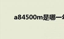 a84500m是哪一年的（a84500m）