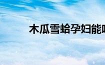 木瓜雪蛤孕妇能吃吗（木瓜雪蛤）