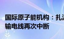 国际原子能机构：扎波罗热核电站最后一根主输电线再次中断