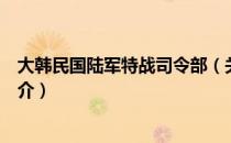 大韩民国陆军特战司令部（关于大韩民国陆军特战司令部简介）