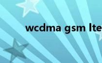 wcdma gsm lte（wcdma gsm）