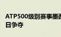 ATP500级别赛事墨西哥公开赛结束首个比赛日争夺