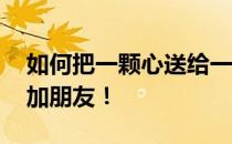 如何把一颗心送给一个大喇叭 我们需要先添加朋友！