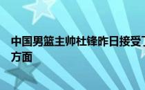 中国男篮主帅杜锋昨日接受了媒体的采访谈到了男篮的很多方面