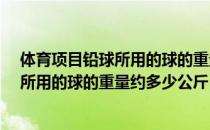 体育项目铅球所用的球的重量约多少公斤?（体育项目铅球所用的球的重量约多少公斤）