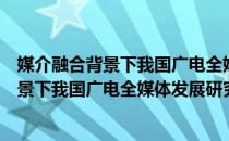 媒介融合背景下我国广电全媒体发展研究（关于媒介融合背景下我国广电全媒体发展研究）