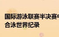 国际游泳联赛半决赛中德雷塞尔破短池百米混合泳世界纪录