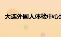 大连外国人体检中心地址（大连出国体检）