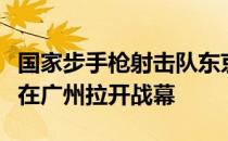 国家步手枪射击队东京奥运会最终队伍选拔赛在广州拉开战幕