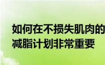 如何在不损失肌肉的情况下减脂 找到正确的减脂计划非常重要