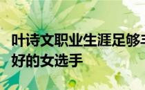 叶诗文职业生涯足够丰富是中国游泳队成绩最好的女选手