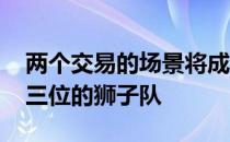 两个交易的场景将成为现实 但都不会涉及第三位的狮子队