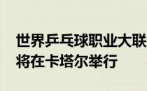 世界乒乓球职业大联盟首届WTT中东赛事汇将在卡塔尔举行