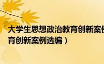 大学生思想政治教育创新案例选编（关于大学生思想政治教育创新案例选编）