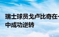 瑞士球员戈卢比奇在一场2小时45分钟的大战中成功逆转