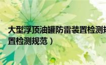 大型浮顶油罐防雷装置检测规范（关于大型浮顶油罐防雷装置检测规范）