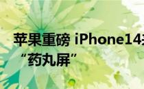 苹果重磅 iPhone14来了！Pro版本首次采用“药丸屏”