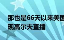 那也是66天以来美国的电视屏幕上第一次出现高尔夫直播