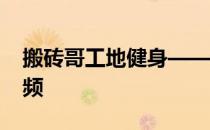 搬砖哥工地健身——90后搬砖哥工地健身视频