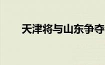 天津将与山东争夺本届全锦赛的冠军