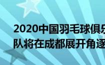 2020中国羽毛球俱乐部超级联赛8支俱乐部队将在成都展开角逐