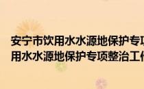 安宁市饮用水水源地保护专项整治工作方案（关于安宁市饮用水水源地保护专项整治工作方案介绍）