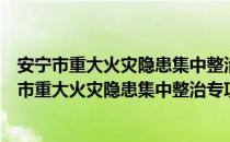 安宁市重大火灾隐患集中整治专项行动实施方案（关于安宁市重大火灾隐患集中整治专项行动实施方案介绍）