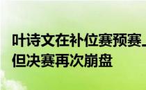 叶诗文在补位赛预赛上表现出相当可以的实力但决赛再次崩盘